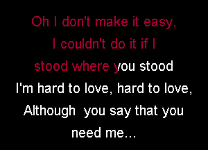 Oh I don't make it easy,

I couldn't do it if I
stood where you stood
I'm hard to love, hard to love,
Although you say that you
need me...