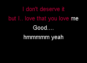 I don't deserve it
but l.. love that you love me
Good....

hmmmmm yeah