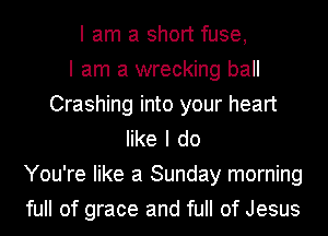 I am a short fuse,

I am a wrecking ball
Crashing into your heart
like I do
You're like a Sunday morning
full of grace and full of Jesus