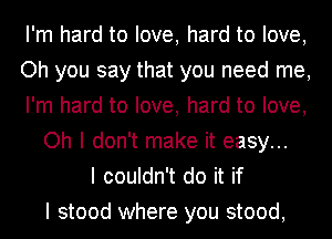 I'm hard to love, hard to love,
Oh you say that you need me,
I'm hard to love, hard to love,
Oh I don't make it easy...
I couldn't do it if
I stood where you stood,