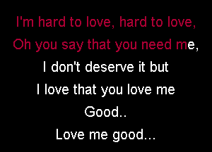 I'm hard to love, hard to love,
Oh you say that you need me,
I don't deserve it but
I love that you love me
Good..

Love me good...