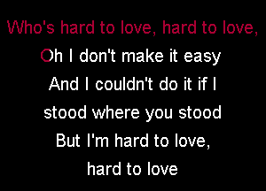 Who's hard to love, hard to love,
Oh I don't make it easy
And I couldn't do it if I
stood where you stood
But I'm hard to love,
hard to love