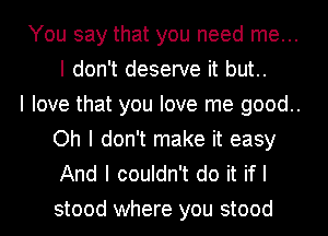 You say that you need me...
I don't deserve it but..

I love that you love me good..
Oh I don't make it easy
And I couldn't do it if I

stood where you stood