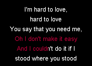 I'm hard to love,
hard to love
You say that you need me,

Oh I don't make it easy
And I couldn't do it if I
stood where you stood