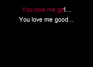 You love me girl...

You love me good...