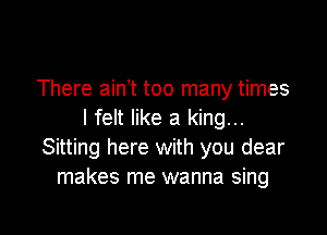 There ain t too many times

I felt like a king...
Sitting here with you dear
makes me wanna sing