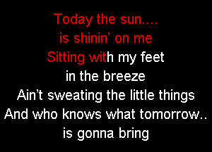 Today the sun....
is shinint on me
Sitting with my feet
in the breeze
Aintt sweating the little things
And who knows what tomorrow..
is gonna bring
