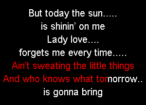 But today the sun .....
is shinin on me
Lady Iove....
forgets me every time .....
Ain t sweating the little things
And who knows what tomorrow..
is gonna bring