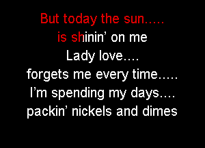 But today the sun .....
is shinin on me
Lady love....
forgets me every time .....
Fm spending my days....
packin' nickels and dimes