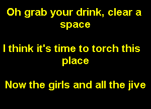 Oh grab your drink, clear a
space

I think it's time to torch this
place

Now the girls and all the jive