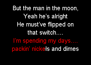 But the man in the moon,
Yeah hets alright
He musttve flipped on
that switch...
ltm spending my days....
packin' nickels and dimes