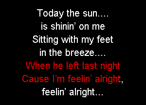 Today the sun....
is shinin, on me
Sitting with my feet

in the breeze....
When he left last night
Cause Fm feelin alright,

feelin alright...