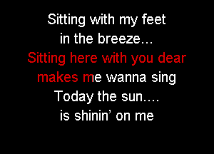 Sitting with my feet
in the breeze...
Sitting here with you dear

makes me wanna sing
Today the sun....
is shinin' on me