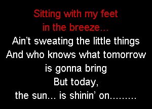 Sitting with my feet
in the breeze...

Aintt sweating the little things
And who knows what tomorrow
is gonna bring
But today,
the sun... is shinint on .........