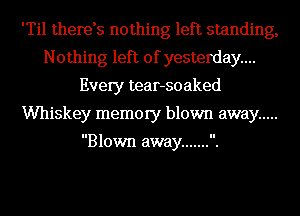 'Til therds nothing left standing,
Nothing left of yesterday...
Every tear-soaked
Whiskey memory blown away .....

Blown away ....... .