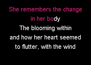 She remembers the change
in her body
The blooming within
and how her heart seemed
to flutter, with the wind