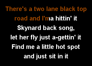 There's a two lane black top
road and I'ma hittin' it
Skynard back song,
let her flyjust a-gettin' it
Find me a little hot spot
and just sit in it