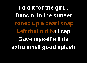 I did it for the girl...
Dancin' in the sunset
Ironed up a pearl snap
Left that old ball cap
Gave myself a little
extra smell good splash