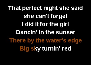 That perfect night she said
she can't forget
I did it for the girl
Dancin' in the sunset
There by the water's edge
Big sky turnin' red

g