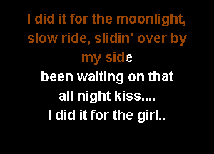 I did it for the moonlight,
slow ride, slidin' over by
my side

been waiting on that
all night kiss....
I did it for the girl..