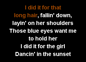 I did it for that
long hair, fallin' down,
layin' on her shoulders
Those blue eyes want me
to hold her
I did it for the girl

Dancin' in the sunset l