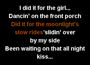 I did it for the girl...
Dancin' on the front porch
Did it for the moonlight's
slow rides'slidin' over
by my side
Been waiting on that all night
kiss...