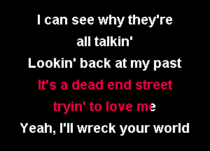 I can see why they're
all talkin'
Lookin' back at my past

It's a dead end street
tryin' to love me
Yeah, I'll wreck your world
