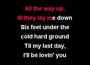 All the way up,
til they lay me down
Six feet under the
cold hard ground
Til my last day,

I'll be lovin' you