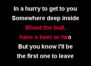 In a hurry to get to you
Somewhere deep inside
Shoot the bull,

have a beer or two
But you know I'll be
the first one to leave