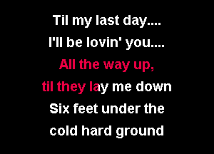 Til my last day....
I'll be lovin' you....
All the way up,

til they lay me down
Six feet under the
cold hard ground