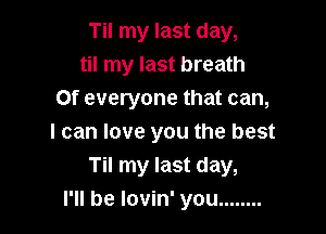 Til my last day,
til my last breath
Of everyone that can,

I can love you the best
Til my last day,
I'll be lovin' you ........