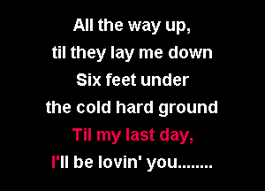 All the way up,
til they lay me down
Six feet under

the cold hard ground
Til my last day,
I'll be lovin' you ........