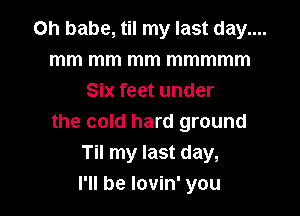 on babe, til my last day....
mm mm mm mmmmm
Six feet under

the cold hard ground
Til my last day,
I'll be lovin' you