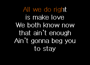 All we do right
is make love
We both know now

that aint enough
Ain't gonna beg you
to stay