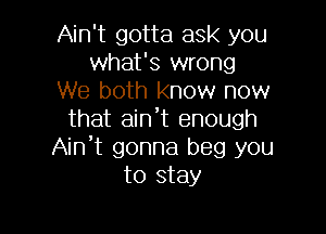 Ain't gotta ask you
what's wrong
We both know now

that aint enough
Ain't gonna beg you
to stay