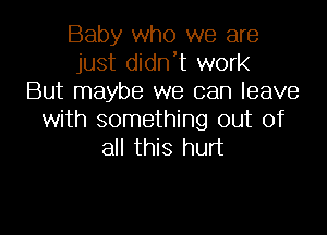 Baby who we are
just didn't work
But maybe we can leave
with something out of
all this hurt