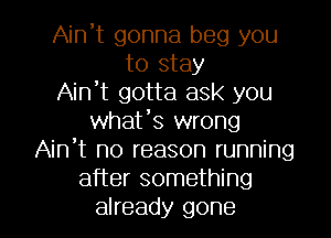 Ain't gonna beg you
to stay
Ain't gotta ask you
whafs wrong
Ain't no reason running
after something
already gone