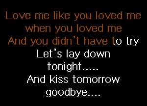 Love me like you loved me
when you loved me
And you didn't have to try
Let's lay down
tonight .....

And kiss tomorrow
goodbye....