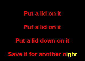 Put a lid on it
Put a lid on it

Put a lid down on it

Save it for another night