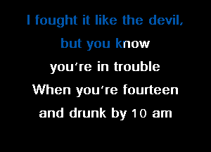 I fought it like the devil.
but you know
you're in trouble
When you're fourteen

and drunk by 10 am