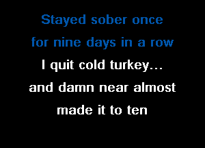 Stayed sober once
for nine days in a row
I quit cold turkey...
and damn near almost

made it to ten