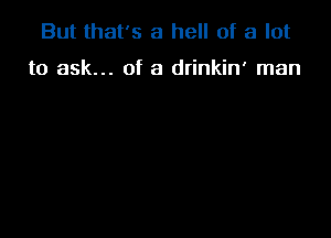 But that's a hell of a lot

to ask... of a drinkin' man