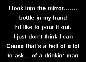 I look into the mirror .......
bottle in my hand
I'd like to pour it out,
I just don't think I can
Cause that's a hell of a lot

to ask... of a drinkin' man