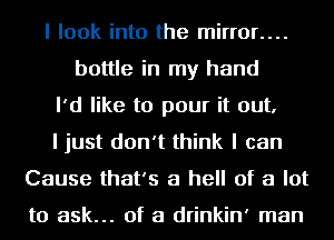 I look into the mirror....
bottle in my hand
I'd like to pour it out,
I just don't think I can
Cause that's a hell of a lot

to ask... of a drinkin' man