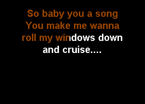 So baby you a song
You make me wanna
roll my windows down
and cruise....