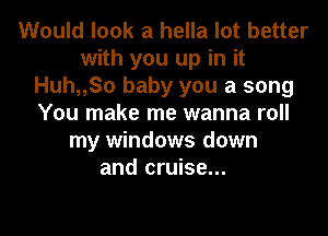 Would look a hella lot better
with you up in it
Huh,,So baby you a song
You make me wanna roll
my windows down
and cruise...