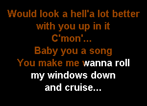 Would look a hell'a lot better
with you up in it
C'mon'...

Baby you a song

You make me wanna roll
my windows down
and cruise...