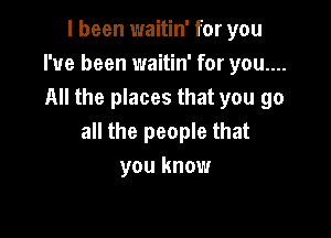 I been waitin' for you
I've been waitin' for you....
All the places that you go

all the people that
you know