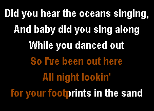 Did you hear the oceans singing,
And baby did you sing along
While you danced out
So I've been out here

All night lookin'
for your footprints in the sand