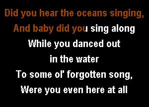 Did you hear the oceans singing,
And baby did you sing along
While you danced out
in the water
To some of forgotten song,
Were you even here at all